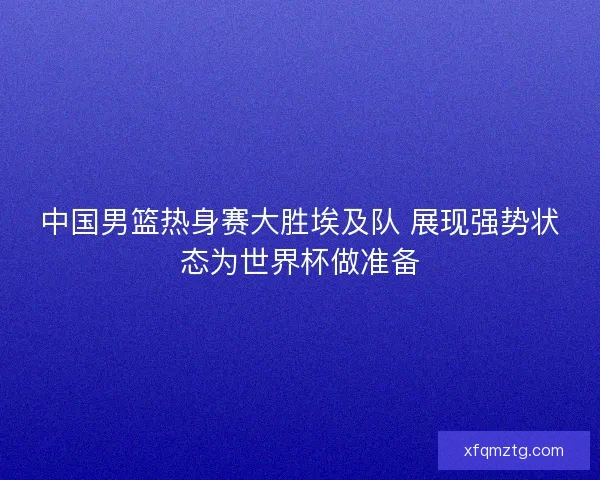 中国男篮热身赛大胜埃及队 展现强势状态为世界杯做准备
