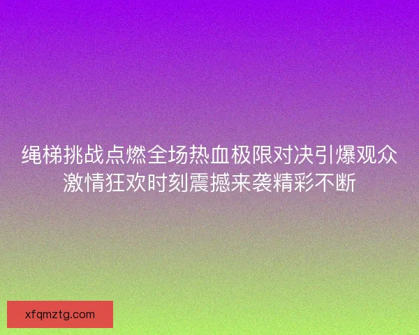 绳梯挑战点燃全场热血极限对决引爆观众激情狂欢时刻震撼来袭精彩不断