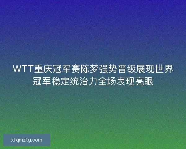 WTT重庆冠军赛陈梦强势晋级展现世界冠军稳定统治力全场表现亮眼