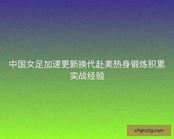 中国女足加速更新换代赴美热身锻炼积累实战经验