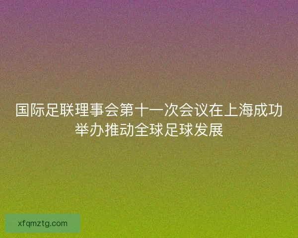 国际足联理事会第十一次会议在上海成功举办推动全球足球发展
