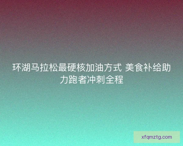 环湖马拉松最硬核加油方式 美食补给助力跑者冲刺全程