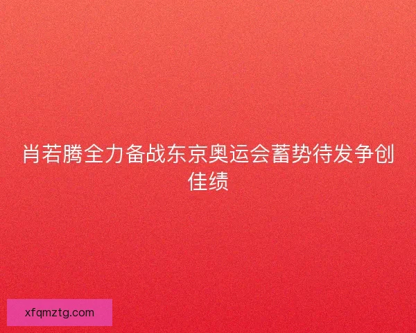 肖若腾全力备战东京奥运会蓄势待发争创佳绩 肖若腾全力备战东京奥运会蓄势待发争创佳绩