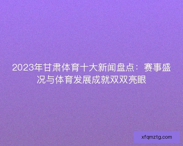2023年甘肃体育十大新闻盘点：赛事盛况与体育发展成就双双亮眼