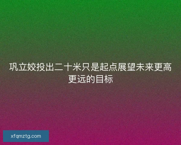 巩立姣投出二十米只是起点展望未来更高更远的目标