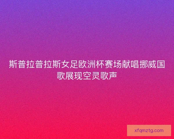 斯普拉普拉斯女足欧洲杯赛场献唱挪威国歌展现空灵歌声