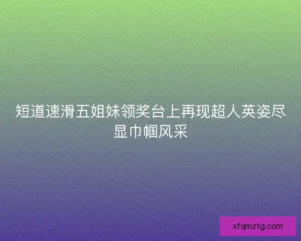 短道速滑五姐妹领奖台上再现超人英姿尽显巾帼风采