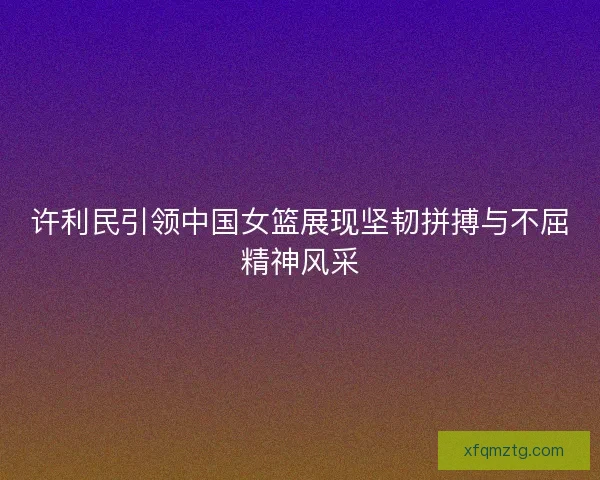 许利民引领中国女篮展现坚韧拼搏与不屈精神风采 许利民引领中国女篮展现坚韧拼搏与不屈精神风采