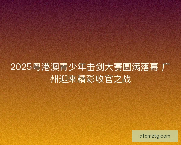 2025粤港澳青少年击剑大赛圆满落幕 广州迎来精彩收官之战