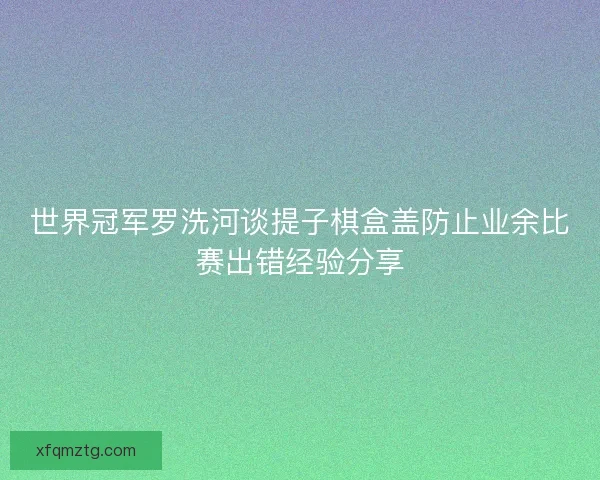 世界冠军罗洗河谈提子棋盒盖防止业余比赛出错经验分享