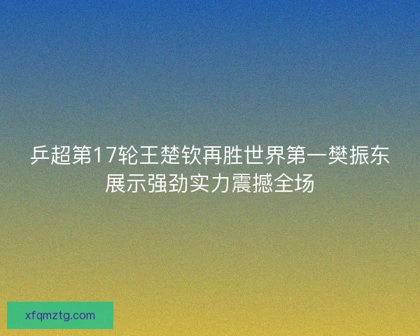 乒超第17轮王楚钦再胜世界第一樊振东展示强劲实力震撼全场