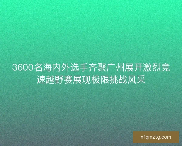 3600名海内外选手齐聚广州展开激烈竞速越野赛展现极限挑战风采 3600名海内外选手齐聚广州展开激烈竞速越野赛展现极限挑战风采