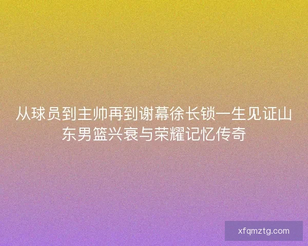 从球员到主帅再到谢幕徐长锁一生见证山东男篮兴衰与荣耀记忆传奇