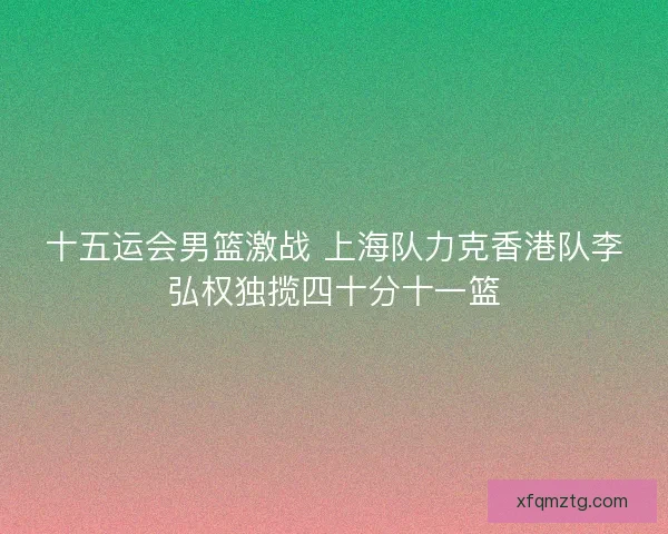十五运会男篮激战 上海队力克香港队李弘权独揽四十分十一篮 十五运会男篮激战 上海队力克香港队李弘权独揽四十分十一篮