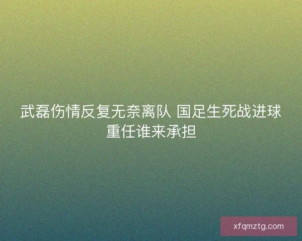 武磊伤情反复无奈离队 国足生死战进球重任谁来承担 武磊伤情反复无奈离队 国足生死战进球重任谁来承担