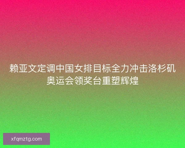 赖亚文定调中国女排目标全力冲击洛杉矶奥运会领奖台重塑辉煌 赖亚文定调中国女排目标全力冲击洛杉矶奥运会领奖台重塑辉煌