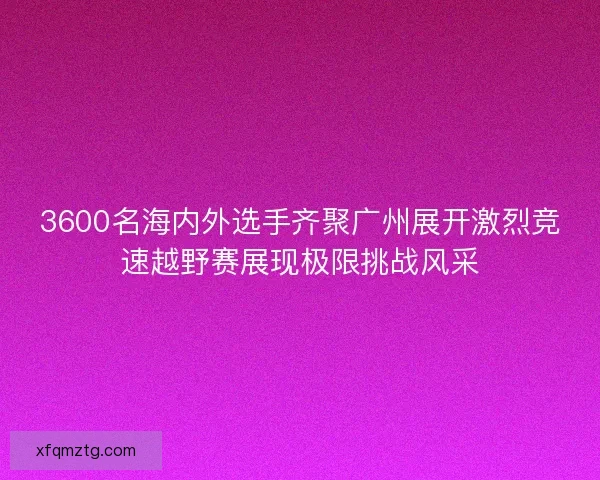 3600名海内外选手齐聚广州展开激烈竞速越野赛展现极限挑战风采 3600名海内外选手齐聚广州展开激烈竞速越野赛展现极限挑战风采
