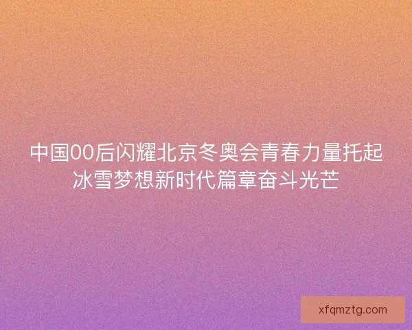 中国00后闪耀北京冬奥会青春力量托起冰雪梦想新时代篇章奋斗光芒