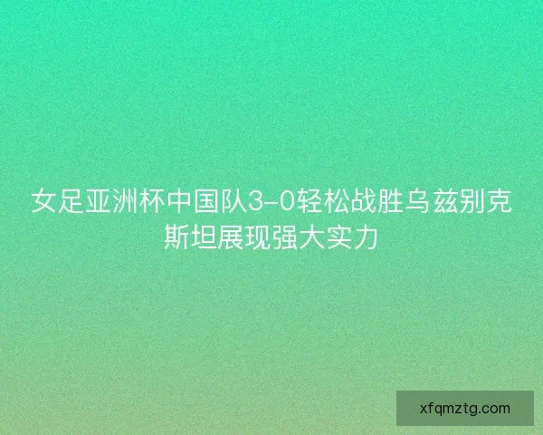 女足亚洲杯中国队3-0轻松战胜乌兹别克斯坦展现强大实力