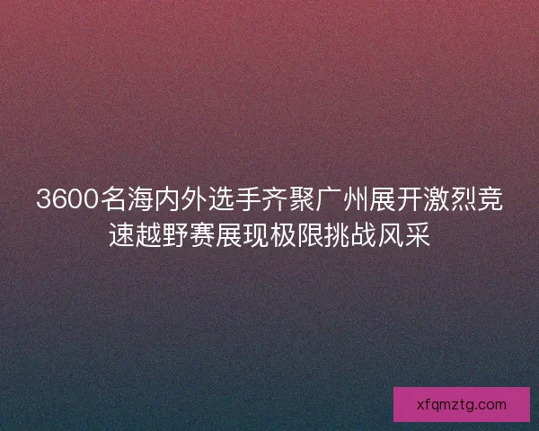 3600名海内外选手齐聚广州展开激烈竞速越野赛展现极限挑战风采 3600名海内外选手齐聚广州展开激烈竞速越野赛展现极限挑战风采