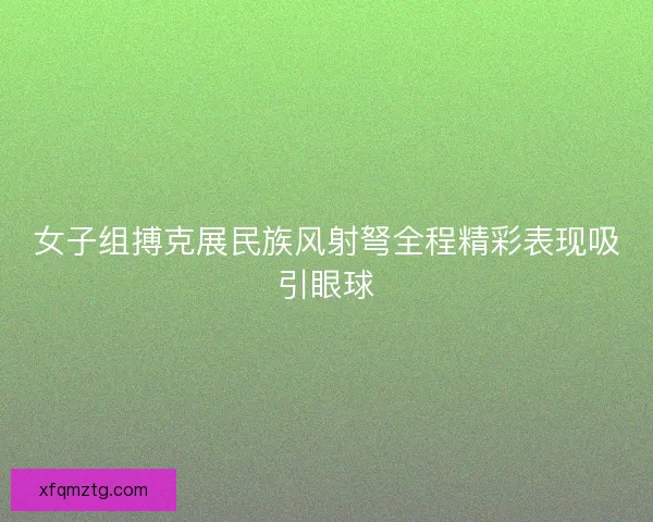 女子组搏克展民族风射弩全程精彩表现吸引眼球 女子组搏克展民族风射弩全程精彩表现吸引眼球
