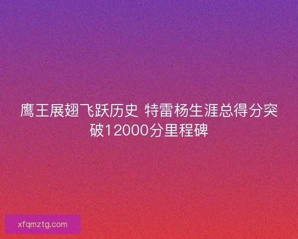 鹰王展翅飞跃历史 特雷杨生涯总得分突破12000分里程碑